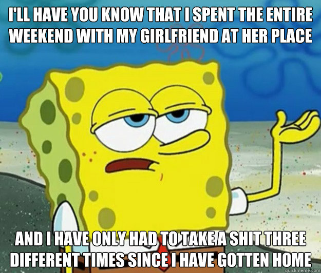 I'll have you know that I spent the entire weekend with my girlfriend at her place And i have only had to take a shit three different times since i have gotten home - I'll have you know that I spent the entire weekend with my girlfriend at her place And i have only had to take a shit three different times since i have gotten home  Tough Spongebob