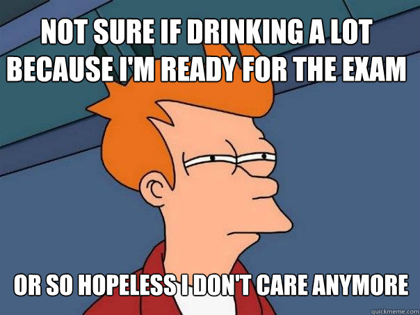 not sure if drinking a lot because I'm ready for the exam or so hopeless i don't care anymore  Futurama Fry