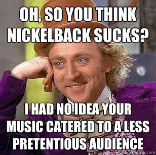 Oh, so you think nickelback sucks? i had no idea your music catered to a less pretentious audience  Condescending Wonka