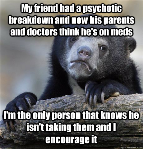 My friend had a psychotic breakdown and now his parents and doctors think he's on meds I'm the only person that knows he isn't taking them and I encourage it  Confession Bear