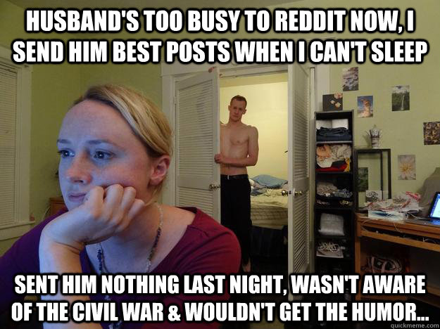 husband's too busy to reddit now, i send him best posts when i can't sleep  sent him nothing last night, wasn't aware of the civil war & wouldn't get the humor... - husband's too busy to reddit now, i send him best posts when i can't sleep  sent him nothing last night, wasn't aware of the civil war & wouldn't get the humor...  Redditors Husband