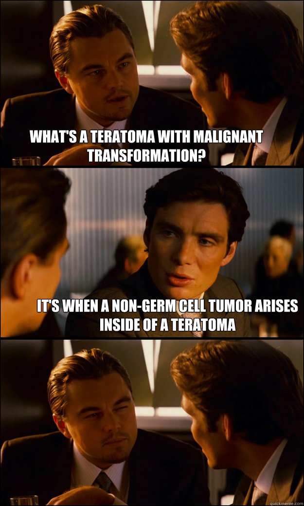 What's a Teratoma with malignant transformation? It's when a non-germ cell tumor arises inside of a teratoma  Inception