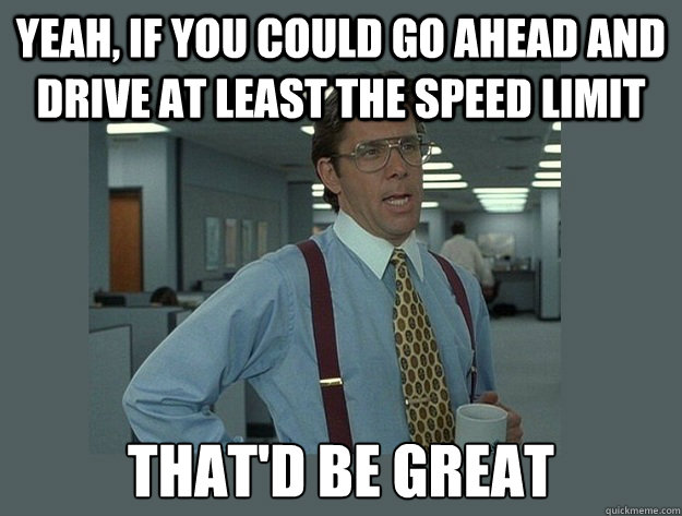 Yeah, if you could go ahead and drive at least the speed limit That'd be great  Office Space Lumbergh