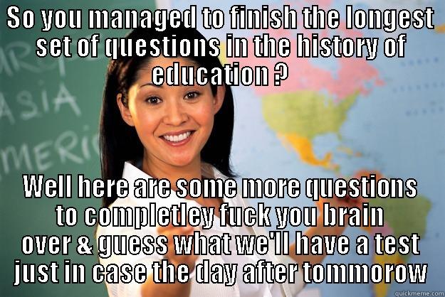 SO YOU MANAGED TO FINISH THE LONGEST SET OF QUESTIONS IN THE HISTORY OF EDUCATION ? WELL HERE ARE SOME MORE QUESTIONS TO COMPLETLEY FUCK YOU BRAIN OVER & GUESS WHAT WE'LL HAVE A TEST JUST IN CASE THE DAY AFTER TOMMOROW Unhelpful High School Teacher