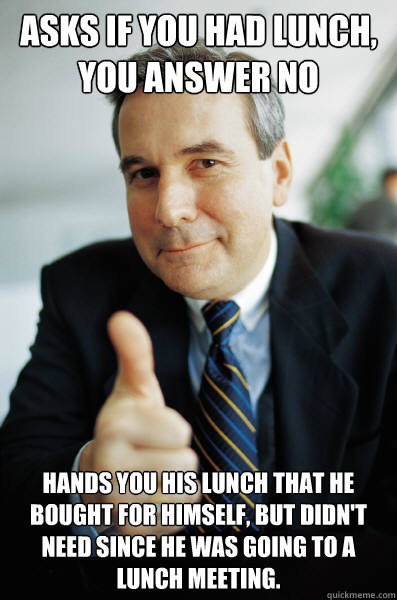 Asks if you had lunch, you answer no hands you his lunch that he bought for himself, but didn't need since he was going to a lunch meeting. - Asks if you had lunch, you answer no hands you his lunch that he bought for himself, but didn't need since he was going to a lunch meeting.  Good Guy Boss