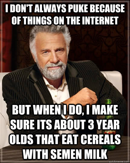 I don't always puke because of things on the internet but when I do, i make sure its about 3 year olds that eat cereals with semen milk - I don't always puke because of things on the internet but when I do, i make sure its about 3 year olds that eat cereals with semen milk  The Most Interesting Man In The World