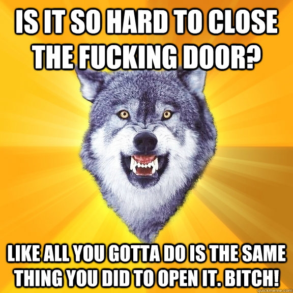 IS IT SO HARD TO CLOSE THE FUCKING DOOR? LIKE ALL YOU GOTTA DO IS THE SAME THING YOU DID TO OPEN IT. BITCH!  Courage Wolf