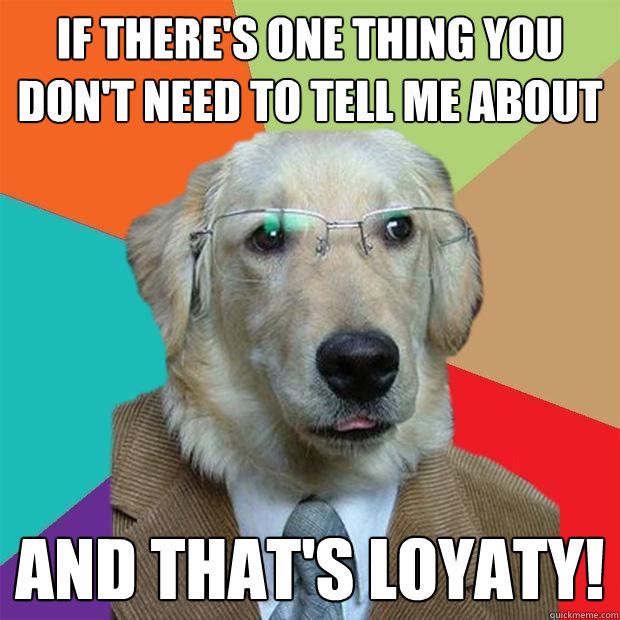 If there's one thing you don't need to tell me about  and that's loyaty!  Business Dog