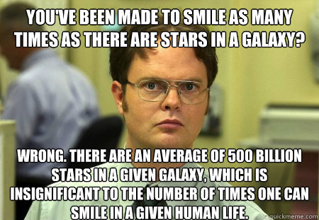 You've been made to smile as many times as there are stars in a galaxy?
 Wrong. There are an average of 500 billion stars in a given galaxy, which is insignificant to the number of times one can smile in a given human life.  Dwight