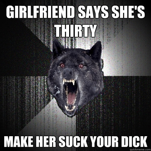 Girlfriend says she's thirty Make her suck your dick  Insanity Wolf