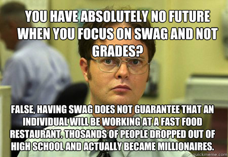 You have absolutely no future when you focus on swag and not grades? false, having swag does not guarantee that an individual will be working at a fast food restaurant. Thosands of people dropped out of high school and actually became millionaires.  - You have absolutely no future when you focus on swag and not grades? false, having swag does not guarantee that an individual will be working at a fast food restaurant. Thosands of people dropped out of high school and actually became millionaires.   Dwight