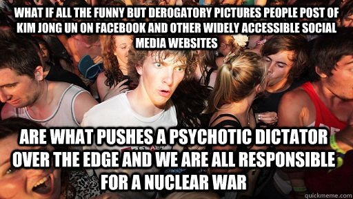 What if all the funny but derogatory pictures people post of Kim Jong Un on facebook and other widely accessible social media websites Are what pushes a psychotic dictator over the edge and we are all responsible for a Nuclear War  Sudden Clarity Clarence