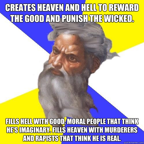 Creates heaven and hell to reward the good and punish the wicked. Fills hell with good, moral people that think he's imaginary. Fills heaven with murderers and rapists that think he is real. - Creates heaven and hell to reward the good and punish the wicked. Fills hell with good, moral people that think he's imaginary. Fills heaven with murderers and rapists that think he is real.  Advice God