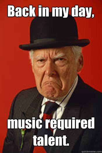 Back in my day, music required talent.   Pissed old guy