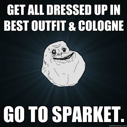 Get all dressed up in best outfit & cologne Go to sparket.  Forever Alone