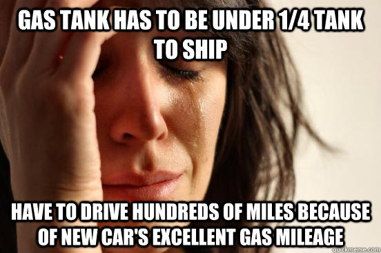 gas tank has to be under 1/4 tank to ship have to drive hundreds of miles because of new car's excellent gas mileage - gas tank has to be under 1/4 tank to ship have to drive hundreds of miles because of new car's excellent gas mileage  First World Problems