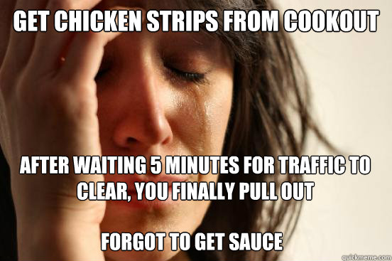 Get chicken strips from cookout
 After waiting 5 minutes for traffic to clear, you finally pull out Forgot to get sauce - Get chicken strips from cookout
 After waiting 5 minutes for traffic to clear, you finally pull out Forgot to get sauce  First World Problems