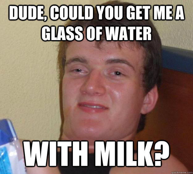 dude, could you get me a glass of water with milk?  10 Guy