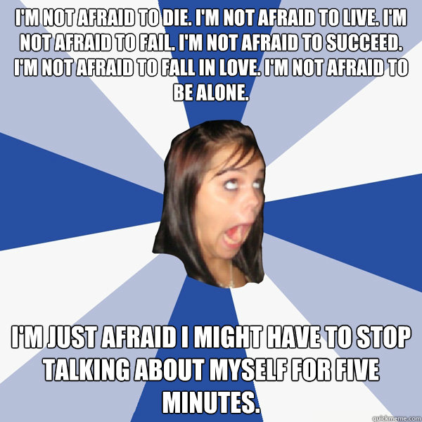 I'm not afraid to die. I'm not afraid to live. I'm not afraid to fail. I'm not afraid to succeed. I'm not afraid to fall in love. I'm not afraid to be alone. I'm just afraid I might have to stop talking about myself for five minutes.  Annoying Facebook Girl