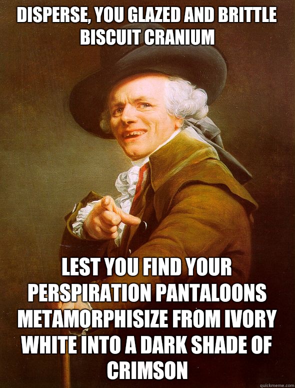 Disperse, you glazed and brittle biscuit cranium Lest you find your perspiration pantaloons metamorphisize from ivory white into a dark shade of crimson  Joseph Ducreux