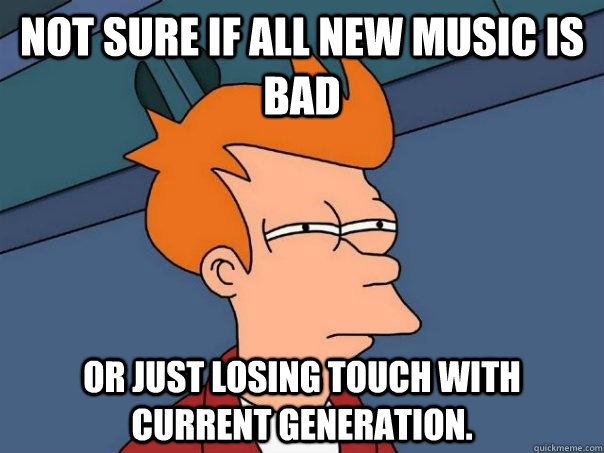 Not sure if all new music is bad or just losing touch with current generation.  Futurama Fry