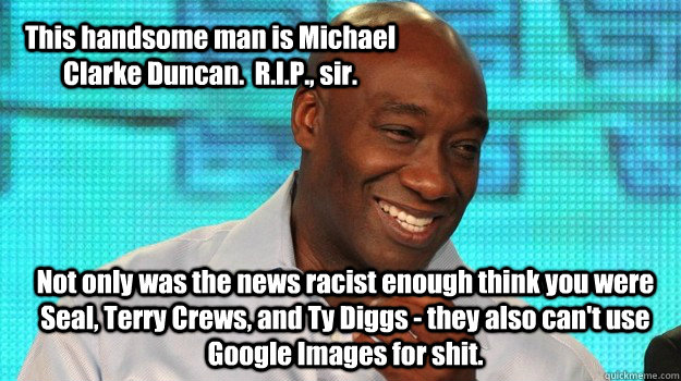 This handsome man is Michael  Clarke Duncan.  R.I.P., sir.   Not only was the news racist enough think you were Seal, Terry Crews, and Ty Diggs - they also can't use Google Images for shit.   