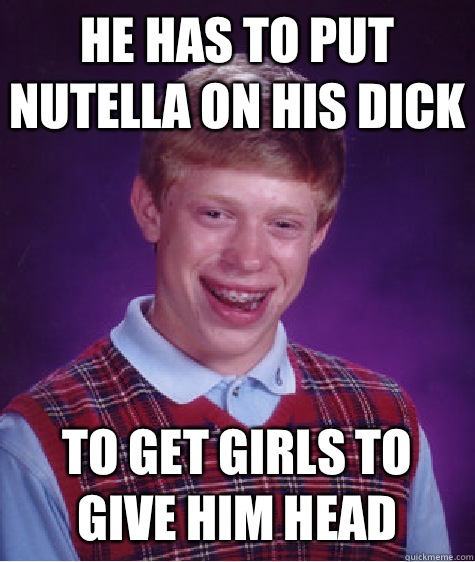 HE HAS TO PUT NUTELLA ON HIS DICK  TO GET GIRLS TO GIVE HIM HEAD  Bad Luck Brian