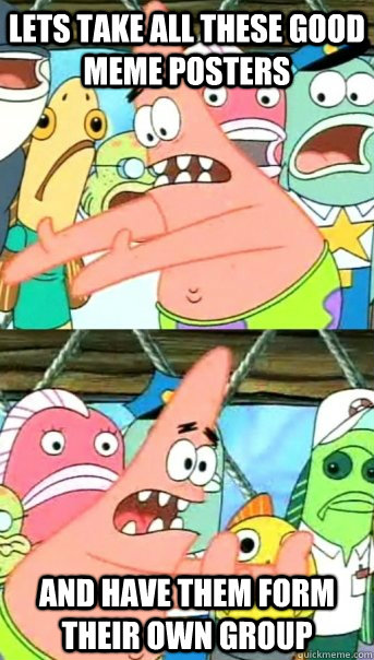 Lets take all these good meme posters and have them form their own group - Lets take all these good meme posters and have them form their own group  Push it somewhere else Patrick