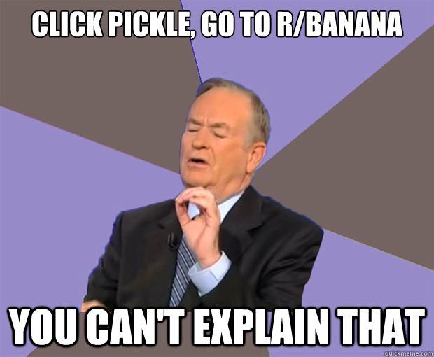 click pickle, go to r/banana you can't explain that  Bill O Reilly