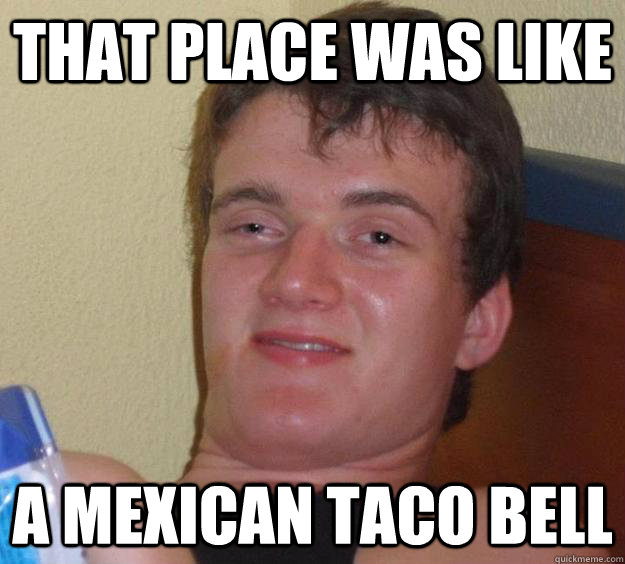 That place was like a mexican taco bell  10 Guy