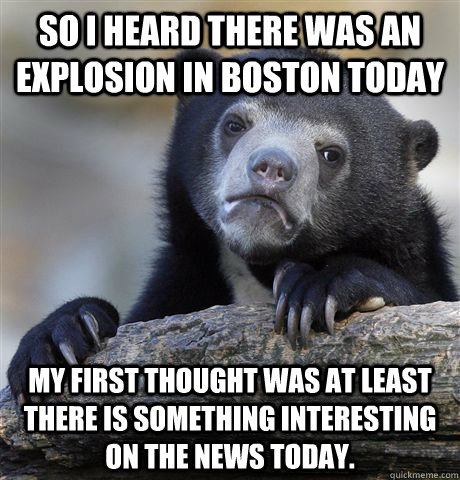 So I heard there was an explosion in Boston today My first thought was at least there is something interesting on the news today.   Confession Bear