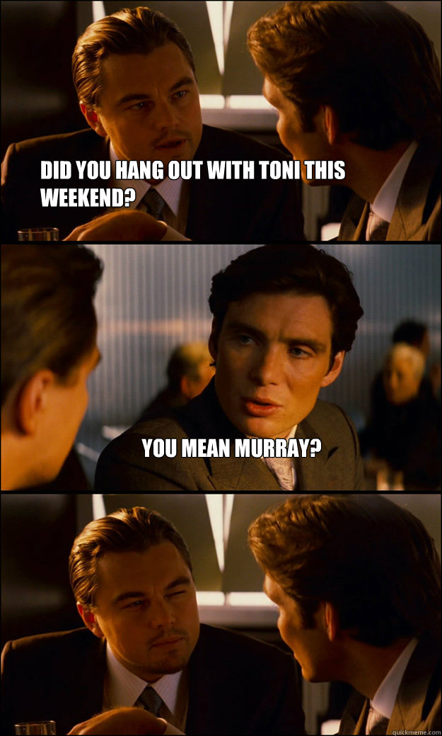 Did you hang out with toni this weekend? you mean murray?   Inception