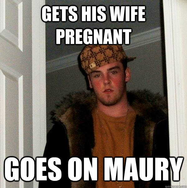 gets his wife pregnant goes on maury - gets his wife pregnant goes on maury  Scumbag Steve