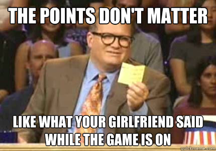 the points don't matter like what your girlfriend said 
while the game is on  Whose Line