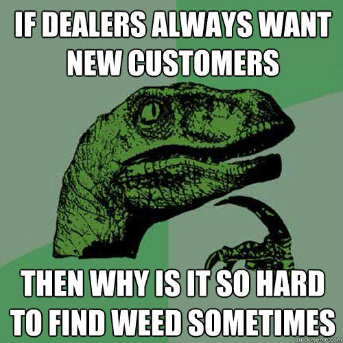 If dealers always want new customers then why is it so hard to find weed sometimes - If dealers always want new customers then why is it so hard to find weed sometimes  Philosoraptor