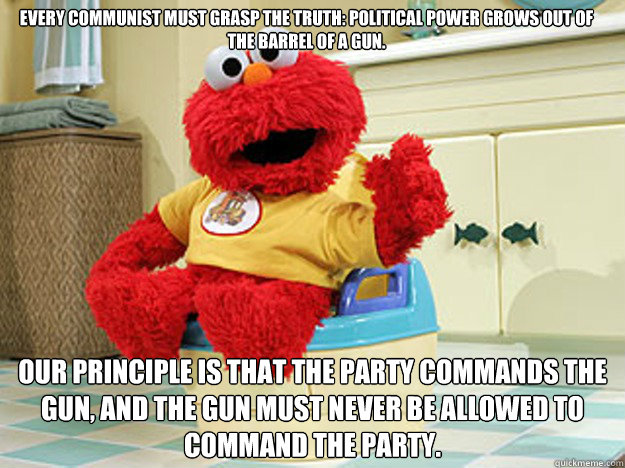 Every Communist must grasp the truth: Political power grows out of the barrel of a gun. Our principle is that the Party commands the gun, and the gun must never be allowed to command the Party.
  Ppotty Elmo