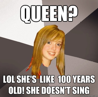 Queen? lol She's  like  100 years old! She doesn't sing  Musically Oblivious 8th Grader