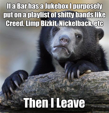 If a Bar has a Jukebox I purposely put on a playlist of shitty bands like Creed, Limp Bizkit, Nickelback, etc Then I Leave  Confession Bear