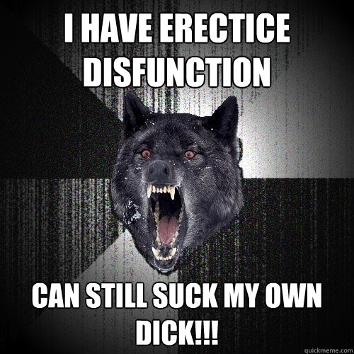 I have erectice disfunction Can still suck my own dick!!!  Insanity Wolf