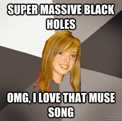 Super massive black holes OMG, I love that muse song  Musically Oblivious 8th Grader