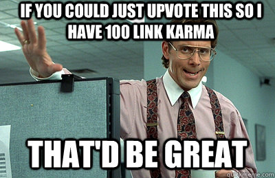 If you could just upvote this so I have 100 link karma that'd be great  Office Space