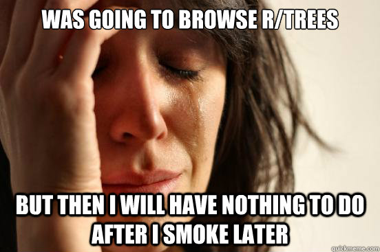 WAS GOING TO BROWSE R/TREES BUT THEN I WILL HAVE NOTHING TO DO AFTER I SMOKE LATER  First World Problems