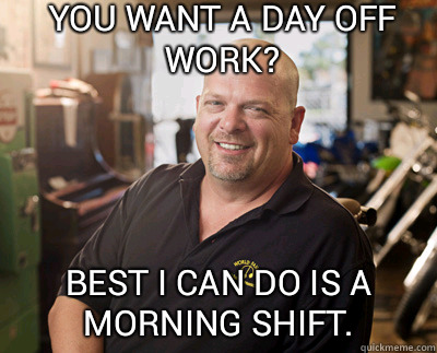 You want a day off work? Best I can do is a morning shift.  Pawn Stars