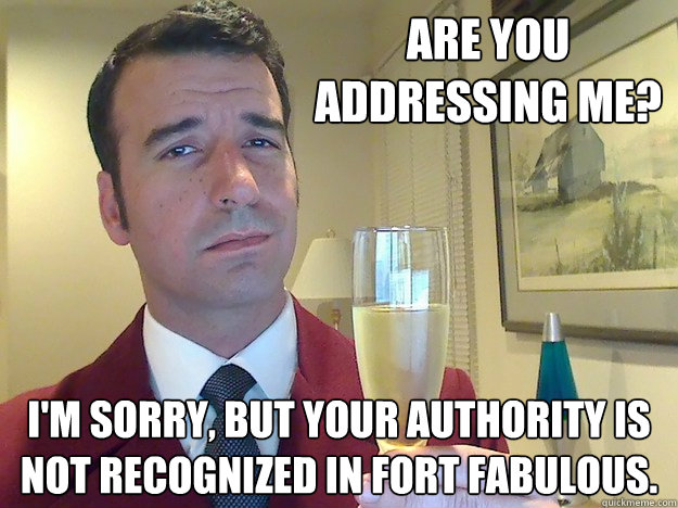 are you addressing me? I'm sorry, but your authority is not recognized in fort fabulous.  Fabulous Divorced Guy