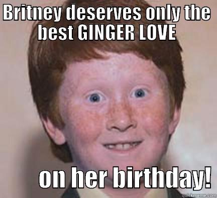 BRITNEY DESERVES ONLY THE BEST GINGER LOVE          ON HER BIRTHDAY! Over Confident Ginger