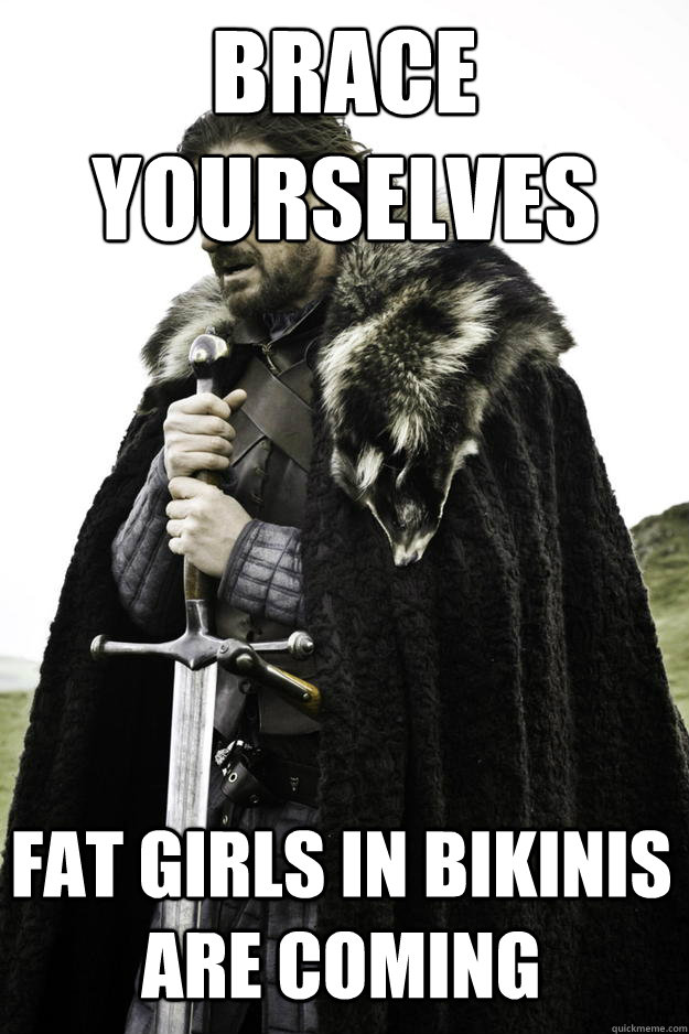 Brace 
yourselves fat girls in bikinis are coming   Winter is coming