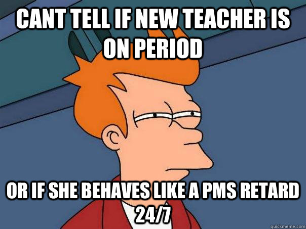 CANT TELL IF NEW TEACHER IS ON PERIOD OR IF SHE BEHAVES LIKE A PMS RETARD 24/7  Futurama Fry