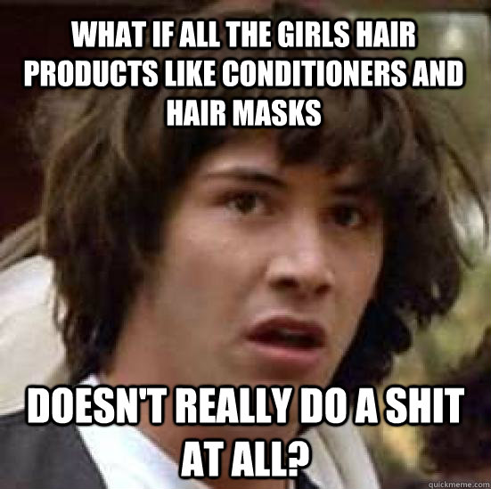 What if all the girls hair products like conditioners and hair masks doesn't really do a shit at all? - What if all the girls hair products like conditioners and hair masks doesn't really do a shit at all?  conspiracy keanu