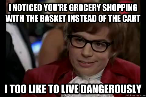 I noticed you're grocery shopping with the basket instead of the cart i too like to live dangerously  Dangerously - Austin Powers