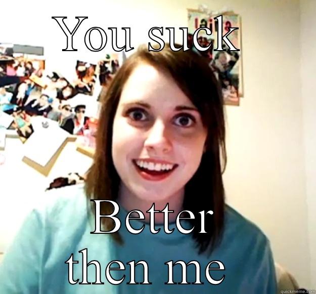 YOU SUCK  BETTER THEN ME  Overly Attached Girlfriend